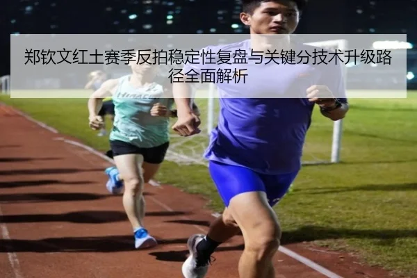 郑钦文红土赛季反拍稳定性复盘与关键分技术升级路径全面解析
